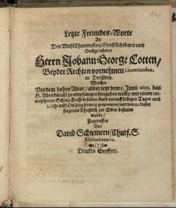 Letzte Freundes-Worte An Den WohlEhrenvesten/ GroßAchtbarn und Hochgelahrten Herrn Johann George Cotten/ Beyder Rechten vornehmen Licentianden, in Dreßden : Welcher Vor dem hohen Altar/ als er jetzt dem 5. Junii 1659. das H. Abendmahl zu empfangen hingehen wolte/ mit einem unversehenen Schlag-Flusse befallen/ bald darauff selbigen Tages umb 2. Uhr in Gott selig hinweg genommen/ und den 12. dieses folgends Christlich zur Erden bestattet wurde