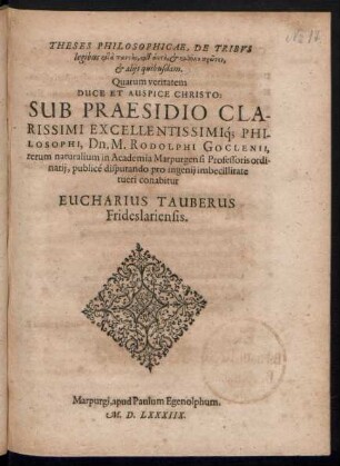 THESES PHILOSOPHICAE, DE TRIBVS || legibus ... || et alijs quibusdam.|| Quarum veritatem || DUCE ET AUSPICE CHRISTO:|| SUB PRAESIDIO ... || Dn. M. RODOLPHI GOCLENII,|| rerum naturalium in Academia Marpurgensi Professoris ordi-||narij, publicé disputando pro ingenij imbecillitate || tueri conabitur || EUCHARIUS TAUBERUS || Frideslariensis.||