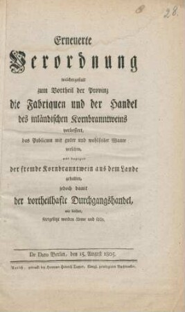 Erneuerte Verordnung welchergestalt zum Vortheil der Provinz die Fabriquen und der Handel des inländischen Kornbranntweins verbessert, das Publicum mit guter wohlfeiler Waare versehen, und dagegen der fremde Kornbranntwein aus dem Lande gehalten, jedoch damit der vortheilfafte Durchgangshandel wie bisher fortgesetzt werden könne und solle : De Dato Berlin, den 15. August 1805