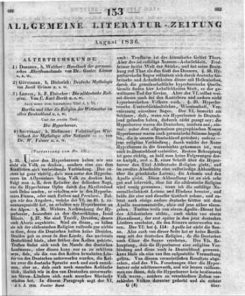 [Sammelrezension von vier Schriften zur germanischen Altertumskunde] ((Fortsetzung von Nr. 152) Rezensiert werden: 1. Klemm, G.: Handbuch Der Germanischen Alterthumskunde. Dresden: Walther 1836 2. Grimm, J.: Deutsche Mythologie. Göttingen: Dieterich 1835 3. Barth, C. K.: Die altteutsche Religion. T. 1-2. Leipzig: Fleischer 1835-36 T. 1.: Hertha und über die Religion der Weltmutter im alten Deutschland. 2. Aufl. T. 2. Hyperboreer 4. Vollmer, W.: Vollständiges Wörterbuch der Mythologie aller Nationen. Eine gedrängte Zusammenstellung des Wissenswürdigsten aus der Fabel- und Götter-Lehre aller Völker der alten und neuen Welt. Lfg. 1-3. Stuttgart: Hoffmann 1835