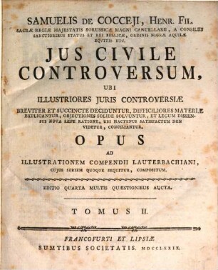 Samuelis De Cocceji, Henr. Fil. Sacræ Regiæ Majestatis Borussicæ Magni Cancellarii, A Cinsiliis Santioribus Status Et Rei Bellicæ, Ordinis Nigræ Aquilæ Equitis Etc. Jus Civile Controversum : Ubi Illustriores Juris Controversiæ Breviter Et Succincte Deciduntur, Difficiliores Materiæ Explicantur, Objectiones Solide Solvuntur, Et Legum Dissensus Nova Sæpe Ratione, Ubi Hactenus Satisfactum Non Videtur, Conciliantur. Opus Ad Illustrationem Compendii Lauterbachiani, Cujus Seriem Quoque Sequitur, Compositum, Tomus II.