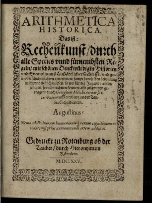 Arithmetica Practica Das ist: Rechenkunst, auffs Einfältigst vnd kürtzest mit Exempeln erklärt : in drey Theil vnterschieden vnd zugericht, [3]. Arithmetica Historica. Das ist: Rechenkunst : durch alle Species vnnd fürnembsten Regeln, mit schönen Denckwürdigen Historien vnd Exemplis auß H. Göttlicher Schrifft, vnd guten Geschichtbüchern genommen, sampt deroselben bedeutung ...