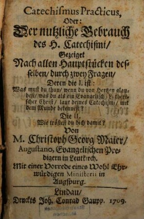 Catechismus Practicus, Oder: Der nutzliche Gebrauch des H. Catechismi : Gezeiget Nach allen Hauptstücken desselben, durch zwey Fragen, Deren die I. ist: Was must du thun, wenn du von Hertzen glaubest, was du als ein Evangelisch-Lutherischer Christ, laut deines Catechismi, mit dem Munde bekennest? Die II. Wie tröstest du dich damit?