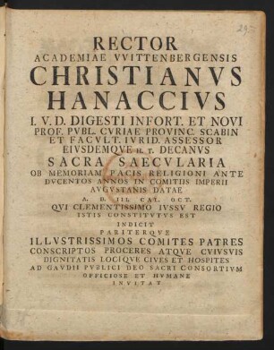 Rector Academiae Wittenbergensis Christianus Hanaccius I.U.D. Digesti Infort. Et Novi Prof. Publ. Curiae Provinc. Scabin Et Facult. Iurid. Assessor Eiusdemque H.T. Decanus Sacra Saecularia Ob Memoriam Pacis Religioni Ante Ducentos Annos In Comitiis Imperii Augustanis Datae A. D. III. Cal. Oct. Qui Clementissimo Iussu Regio Istis Constitutus Est Indicit Pariterque Illustrissimos Comites Patres Conscriptos Proceres Atque Cuiusuis Dignitatis Locique Cives Et Hospites Ad Gaudii Publici Deo Sacri Consortium Officiose Et Humane Invitat
