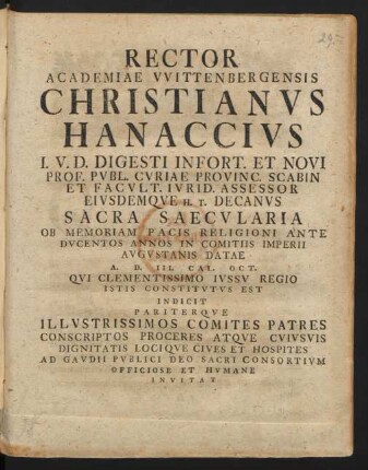 Rector Academiae Wittenbergensis Christianus Hanaccius I.U.D. Digesti Infort. Et Novi Prof. Publ. Curiae Provinc. Scabin Et Facult. Iurid. Assessor Eiusdemque H.T. Decanus Sacra Saecularia Ob Memoriam Pacis Religioni Ante Ducentos Annos In Comitiis Imperii Augustanis Datae A. D. III. Cal. Oct. Qui Clementissimo Iussu Regio Istis Constitutus Est Indicit Pariterque Illustrissimos Comites Patres Conscriptos Proceres Atque Cuiusuis Dignitatis Locique Cives Et Hospites Ad Gaudii Publici Deo Sacri Consortium Officiose Et Humane Invitat