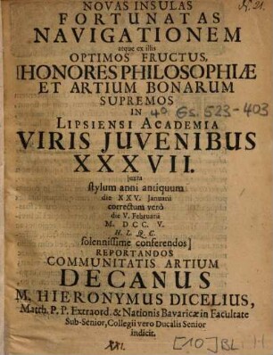 Ad Novas Insulas Fortunatas Navigationem atque ex illis Optimos Fructus, Honores Philosophiae Et Artium Bonarum Supremos In Lipsiensi Academia Viris Juvenibus [Iuvenibus] XXXVII. juxta [iuxta] stylum anni antiquum die XXV. Januarii correctum verò die V. Februarii M. DCC. V. H. L. Q. C. solennissime conferendos Reportandos Communitatis ARtium Decanus M. Hieronymus Dicelius ... indicit