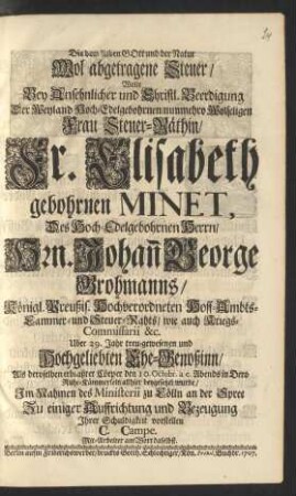 Die dem lieben Gott und der Natur Wol abgetragene Steuer/ Wolte Bey Ansehnlicher und Christl. Beerdigung Der Weyland Hoch-Edelgebohrnen/ nunmehro Wolseligen Frau Steuer-Räthin/ Fr. Elisabeth gebohrnen Minet, Des Hoch-Edelgebohrnen Herrn/ Hrn. Johan[n] George Grohmanns/ Königl. Preußis. Hochverordneten Hoff- Ambts- Cammer- und Steuer-Rahts ... Uber 29. Jahr treu-gewesenen und Hochgeliebten Ehe-Genoßinn ... Ihrer Schuldigkeit vorstellen C. Campe. Mit-Arbeiter am Wort daselbst