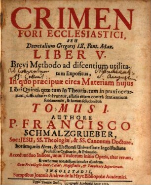 Crimen Fori Ecclesiastici, Seu Decretalium Gregorij IX. Pont. Max. Liber V. : Brevi Methodo ad discentium utilitatem Expositus, In quo praecipuae circa Materiam hujus Libri Quinti, quae tum in Theoria, tum in praxi occurunt, difficultates solvuntur ..., Tomus I.