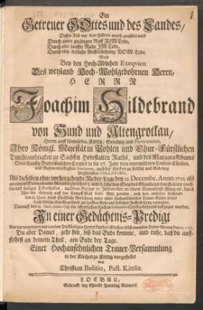 Ein Getreuer Gottes und des Landes, Dessen Tod vor dem Herrn werth geachtet wird Durch einen gnädigen Ruff Zum Tode, Durch eine sanffte Ruhe Im Tode, Durch eine fröliche Aufferstehung Vom Tode, Ward Bey den Hoch-Adlichen Exequien Des weyland Hoch-Wohlgebohrnen Herrn, Herrn Joachim Hildebrand von Hund und Altengrotkau, Herrn auff Unwürda, Kittlitz, Gebeltzig und Pertinentien, Ihro Königl. Majestät in Pohlen und Chur-Fürstlichen Durchlauchtigkeit zu Sachsen Hobestalten Raths, und des Marggraffthums Ober-Lausitz Budissinischen Creyses in die 27. Jahr treu-unermüdeten Landes-Eltesten ... Als dieselben ... den 12. Decembr. Anno 1722 ... einen sanfften und seeligen Tod erhalten ... Darauff den 18. Mart. Anno 1723. die öffentlichen Leichen-Solennien Christgebührend vollzogen wurden, In einer Gedächtnis-Predigt Aus den vorgelegten und von dem Hochseeligen Herrn Landes-Eltesten selbst erwehlten Textes-Worten Dan.12.v. ult. ... vorgestellet