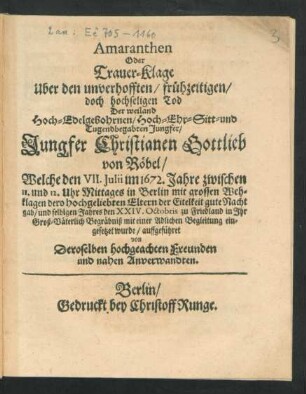 Amaranthen Oder Trauer-Klage Uber den unverhofften/ frühzeitigen/ doch hochseligen Tod Der weiland Hoch-Edelgebohrnen/ Hoch- Ehr- Sitt- und Tugendbegabten Jungfer/ Jungfer Christianen Gottlieb von Röbel : Welche den VII. Iulii im 1672. Jahre ... in Berlin mit großen Wehklagen dero hochgeliebten Eltern der Eitelkeit gute Nacht gab/ und selbigen Jahres den XXIV. Oktobris zu Friedland in Ihr Groß-Väterlich Begräbniß mit einer Adlichen Begleitung eingesetzet wurde/ auffgeführet von Deroselben hochgeachten Freunden und nahen Anverwandten
