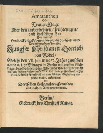 Amaranthen Oder Trauer-Klage Uber den unverhofften/ frühzeitigen/ doch hochseligen Tod Der weiland Hoch-Edelgebohrnen/ Hoch- Ehr- Sitt- und Tugendbegabten Jungfer/ Jungfer Christianen Gottlieb von Röbel : Welche den VII. Iulii im 1672. Jahre ... in Berlin mit großen Wehklagen dero hochgeliebten Eltern der Eitelkeit gute Nacht gab/ und selbigen Jahres den XXIV. Oktobris zu Friedland in Ihr Groß-Väterlich Begräbniß mit einer Adlichen Begleitung eingesetzet wurde/ auffgeführet von Deroselben hochgeachten Freunden und nahen Anverwandten