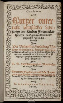 Catechismus Oder Kurtzer unterricht Christlicher Lehr/ sampt den Kirchen Ceremonien/ Gebeten unnd gantz vollkommenen zeugnussen Biblischer Schrifft : Item/ Der Universitet Heydelberg Theologen verantwortung/ wider die ungegründte aufflagen unnd verkehrung/ mit welchen solcher Catechismus/ unnd desselben auß heyliger Schrifft angezogne Zeugnuß/ von etlichen unbillicher weiß beschweret ist. Item/ D. M. Luthers meynung vom Brodtbrechen im heyligen Abendtmal ...