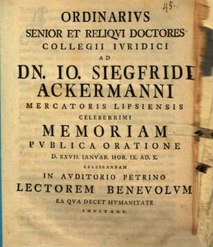 Ordinarivs Senior Et Reliqvi Doctores Collegii Ivridici Ad Dn. Io. Siegfridi Ackermanni Mercatoris Lipsiensis Celeberrimi Memoriam Pvblica Oratione D. XXVII. Ianvar. Hor. IX. Ad. X. Celebrandam In Avditorio Petrino Lectorem Benevolvm Ea Qva Decet Hvmanitate Invitant