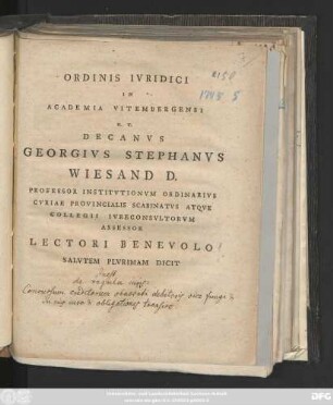 Ordinis Ivridici In Academia Vitembergensi H. T. Decanvs Georgivs Stephanvs Wiesand D. Professor Institvtionvm Ordinarivs Cvriae Provincialis Scabinatvs Atqve Collegii Ivreconsvltorvm Assessor Lectori Benevolo Salvtem Plvrimam Dicit