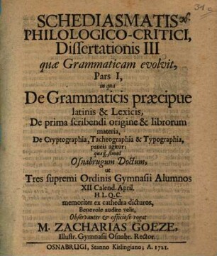 Schediasmatis philologico-critici dissertationis III quae grammaticam evolvit, pars I, in qua de grammaticis praecipue Latinis & lexicis, de prima scribendi origine & librorum materia, de cryptographia, tacheographia & typographia, paucis agitur : quaque simul Osnabrugum doctum, ut tres supremi ordinis gymnasii alumnos ... audire velit ... rogat M. Zacharias Goeze