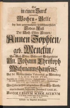 Das in einen Sarck verwandelte Wochen-Bette Wolte bey dem ... Todes-Fall Der Hoch-Edlen Frauen/ Annen Sophien/ geb. Menckin/ Des ... Hn. Johann Christoph Wichmannshausens ... Frau Ehe-Liebste/ ... mit wehmüthigen Thränen benetzen Das Collegium Scholasticum in ... Wittenberg, Anno 1714. den 18. Mart.