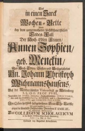 Das in einen Sarck verwandelte Wochen-Bette Wolte bey dem ... Todes-Fall Der Hoch-Edlen Frauen/ Annen Sophien/ geb. Menckin/ Des ... Hn. Johann Christoph Wichmannshausens ... Frau Ehe-Liebste/ ... mit wehmüthigen Thränen benetzen Das Collegium Scholasticum in ... Wittenberg, Anno 1714. den 18. Mart.