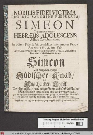 Nobilis Fidei Victima Proprio Sanguine Purpurata Simeon Tredecennis Hebraeus Adolescens Adhuc Catechumenus ... interemptus Pragae Anno 1694. 28. Febr. ... Das ist: Simeon Ein dreyzehenjähriger Jüdischer Knab/ Und Angehender-Christ Von seinem Vatter ... umb das Leben gebracht : Auf der Schaubühne vorgestellt von dem Hochfl: Academischen Gymnasio der Societet Jesu zu Aychstätt/ den 2. und 5. September. 1695