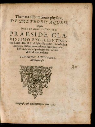 Themata disputationis physicae,|| DE METEORIS AQVEIS.|| Quae,|| ... PRAESIDE ... || Dn. M. Rodolpho Goclenio, Philosophiae || in inclyta Hassorum Academia Professore cele-||berrimo, publicè pro ingenii sui viribus || defendere conabitur || IOHANNES BINTZERUS,|| Kirchaynensis.||