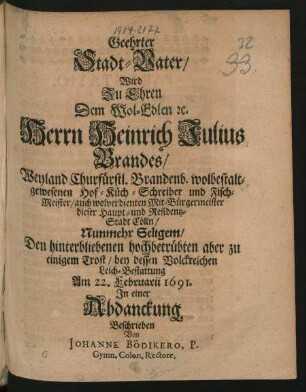 Geehrter Stadt-Vater/ Wird Zu Ehren Dem Wol-Edlen [et]c. Herrn Heinrich Julius Brandes/ Weyland Churfürstl. Brandenb. wolbestaltgewesenen Hof- Küch- Schreiber und Fisch-Meister/ auch wolverdienten Mit-Bürgermeister dieser Haupt- und Residentz-Stadt Cölln ... bey dessen ... Leich-Bestattung Am 22. Februarii 1691. In einer Abdanckung Beschrieben Von Johanne Bödikero ...