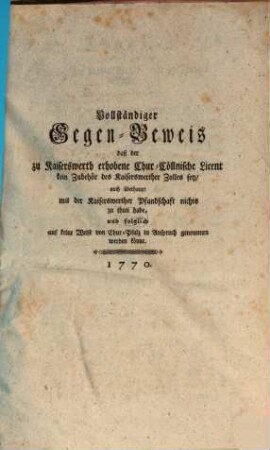Vollständiger Gegen-Beweis daß der zu Kaiserswerth erhobene Chur-Cöllnische Licent kein Zubehör des Kaiserswerther Zolles sey, auch überhaupt mit der Kaiserswerther Pfandschaft nichts zu thun habe, und folglich auf keine Weise von Chur-Pfalz in Anspruch genommen werden könne