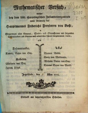 Mathematischer Versuch, welcher bei dem löbl. churprinzischen Jnfanterieregimente unter Anleitung des Hauptmannes Friderichs Freyherrn von Boßi, in Gegenwart aller General, Stabs- und Oberofficiren mit folgenden Fahneniunkern und Kadeten nach ordentlicher Lehrart vorgenommen wurde : als Fahneniunker Xaveri, Baron von Ontz. Kadeten Wilhelm von Ditl. Jgnatz Hölzel. ... Jngolstadt, den [] May 1775.