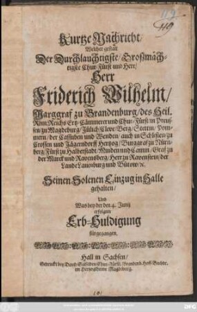 Kurtze Nachricht/ Welcher gestalt Der Durchlauchtigste/ Großmächtigste Chur-Fürst und Herr/ Herr Friderich Wilhelm/ Marggraf zu Brandenburg/ ... Seinen Solenen Einzug in Halle gehalten/ Und Was bey der den 4. Junii erfolgten Erb-Huldigung fürgegangen