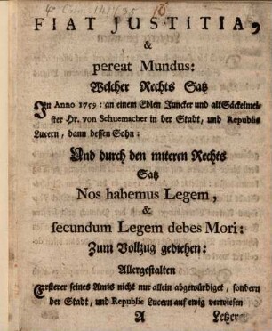 Fiat Justitia, & pereat Mundus : Welcher Rechts Satz In Anno 1759: an einem Edlen Juncker und alt Säckelmeister Hr. von Schuemacher in der Stadt, und Republic Lucern, dann dessen Sohn: Und durch den miteren Rechts Satz Nos habemus Legem, & secundum Legem debes Mori: Zumm Vollzug gediehen ...