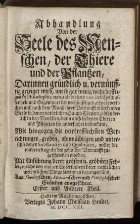 Abhandlung Von der Seele des Menschen, der Thiere und der Pflantzen : Darinnen gründlich u. vernünfftig gezeiget wird, wie so gar wenig wahrhafftiges in Philosophia naturali bishero von der Beschaffenheit und Gegenwart der ... Seele in denen natürlichen Haupt-Cörpern ... sey untersuchet und erkant ... ; Aus Theologischen, Medicinischen und Philosophischen Gründen ausgeführet ; Erster und Anderer Theil.