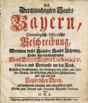 Deß Durchläuchtigsten Hauses Bayern, Genealogisch-Historische Beschreibung, Worinnen dieses Höchsten Hauses Ursprung, Dessen Allerdurchläuchtigsten Stam[m]-Vatters Kaysers Ludovici V. Historie und Verdienste um das Reich, Desselben Nachkommen, der Hertzogen von Ober- und Nieder-Bayrn, die Erhebung zum Chur-Fürstenthum, und jetzo auf den Kayserlichen Thron, mit mehrerem erläutert und außgeführet wird : Samt einer Vorred und Generalen Stamm-Tabellen
