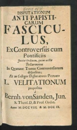 Disputationum Anti-Papisticarum Fasciculus, Ex Controversiis cum Pontificiis Iuxta Ordinem, quem nectit Bellarminus In Quatuor Tomis Controversiarum dispositus; Et in Collegio Disputatorio Privato L. Velitationum propositus `a Bernh. von Sanden, Iun. S. Theol. D. & Prof. Ordin.