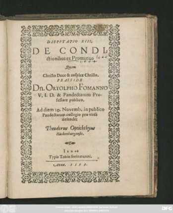 DISPVTATIO XIII.|| DE CONDI=||ctionibus ex Promutuo || Quam || ... PRAESIDE || Dn. ORTOLPHO FOMANNO || V. I. D. & Pandectarum Pro-||fessore publico.|| Ad diem 10. Novemb. in publico || Pandectarum collegio pro virili || defendet || Theodorus Optichthyus || Hachenburgensis.||