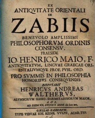 Ex Antiqvitate Orientali De Zabiis Benevolo Amplissimi Philosophorvm Ordinis Consensv, Praeside Io. Henrico Maio, F. Antiqvitatvm, Lingvae Graecae Orientalivmqve Prof. Pvbl. Ord. Pro Svmmis In Philosophia Honoribvs Conseqvendis Dispvtabit Henricvs Andreas Walthervs, Alvmnorvm Hasso-Darmstadinorvm Maior ... Ab Diem XX. Avgvsti Anni cI Icc xvi.