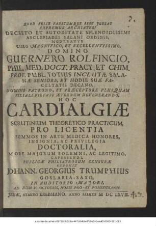 Decreto Et Autoritate Splendidissimi Asclepiadei Salani Ordinis, Moderante ... Guernero Rolfincio, Phil. Med. Doct. ... Hoc Cardialgiae Scrutinium Theoretico Practicum, Pro Licentia Summos In Arte Medica Honores ... Doctoralia ... Capessendi, Publicae Philiatrorum Censurae Exponit Johann. Georgius Trumphius Goslaria-Saxo : In Auditorio Maiori, Ad Diem V. Octobris ...