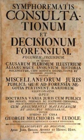 Symphorema Consultationum Et Decisionum Forensium : In Quibus Causarum Plurimum Illustrium Aliarumque Insignium Historia Recensetur, Cum Addita Deductione Et Decisione Juridica. Accessere Symphoremata Alia Duo Sententiarum Augusti Judicii Cameralis ... Et Miscellaneorum Juris Publici ..., 2,[1]