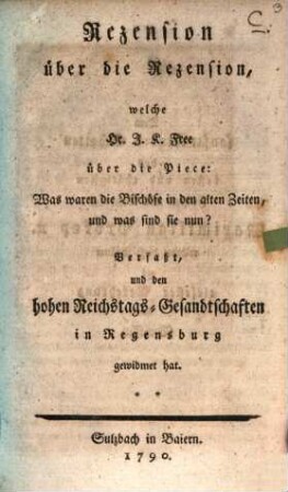 Rezension über die Rezension, welche Hr. J. K. Free über die Piece: Was waren die Bischöfe in den alten Zeiten, und was sind sie nun? Verfaßt, und den hohen Reichstags-Gesandtschaften in Regensburg gewidmet hat