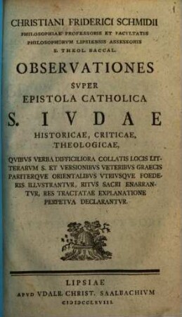 Christiani Friderici Schmidii, philosophiae professoris ... observationes super epistola catholica S. Iudae historicae, criticae, theologicae : quibus verba difficiliora collatis locis litterarum s. et versionibus veteribus Graecis pariterque orientalibus utriusque foederis illustrantur ...