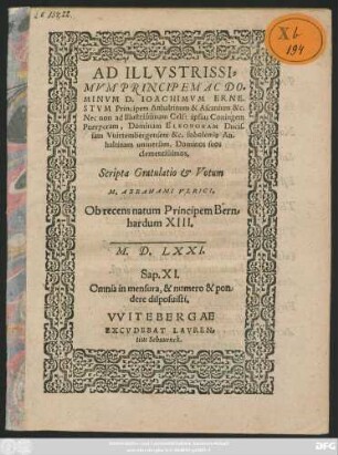 AD ILLVSTRISSI=||MVM PRINCIPEM AC DO=||MINVM D. IOACHIMVM ERNE-||STVM Principem Anhaltinum & Ascanium &c.|| Nec non ad ... || Dominam ELEONORAM Ducis-||sam Vuirtembergensem &c. sobolem#́[que] An-||haltinam uniuersam, Dominos suos || clementissimos,|| Scripta Gratulatio et Votum || M. ABRAHAMI VLRICI.|| Ob recens natum Principem Bern=||hardum XIII.|| M.D.LXXI.|| ... ||