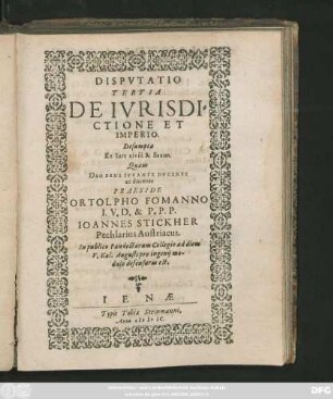 DISPVTATIO || TERTIA || DE IVRISDI=||CTIONE ET || IMPERIO.|| Desumpta || Ex Iure civili & Saxon.|| Quam || DEO BENE IVVANTE DVCENTE || ac docente || PRAESIDE || ORTOLPHO FOMANNO || I. V. D. & P. P. P.|| IOANNES STICKHER || Pechlarius Austriacus.|| In publico Pandectarum Collegio ad diem || V. Kal. Augusti pro ingenij mo-||dulo defensurus est.||