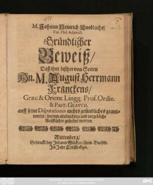 M. Johann Heinrich Knoblachs/ Fac. Phil. Adiunct. Gründlicher Beweiß/ Daß ihm bißher von Seiten Hn. M. August Herrmann Franckens/ ... auff seine Disputationes nichts gründliches geantwortet/ sondern eitel nichtige und vergebliche Außflüchte gesuchet worden