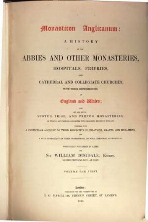 Monasticon Anglicanum : a history of the abbies and other monasteries, hospitals, frieries, and cathedral and collegiate churches, with their dependencies, in England and Wales ; also of all such Scotch, Irish, and French monasteries, as were in any manner connected with religious houses in England, 1