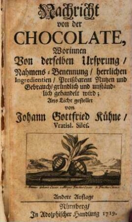 Nachricht von der Chocolate : Worinnen Von derselben Ursprung, Nahmens-Benennung, herrlichen Ingredientien, Preißbarem Nutzen und Gebrauch, gründlich und unständlich gehandelt wird