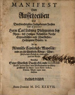 Manifest Undt Ausschreiben Deß Durchleuchtigsten Hochgebornen Fursten vndt Herrn, Herrn Carl Ludwig Pfaltzgraven bey Rhein, deß Heyligen Römischen Reichs Ertztruchsässen vndt Churfürsten, Hertzogen in Beyern, [etc.] An die Römische Keyserliche Mayestät, vndt an alle Christliche Könige, Chur: Fürsten vndt Stände in- vndt ausserhalb des Reichs. Betreffent Seiner Churfürst[lichen] Durchl[aucht] Erb: vndt Successsions Rechte, an den Chur- vndt Fürstenthumben der Pfaltzgraffschafft bey Rhein, deren Recht, Session, Stimm, Wahl, Landt vndt Leuthen