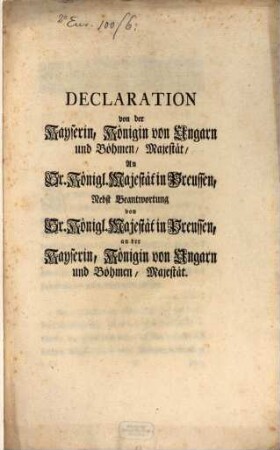 Declaration von der Kayserin, Königin von Ungarn und Böhmen, Majestät, An Sr. Königl Majestät in Preussen : Nebst Beantwortung von Sr. Königl. Majestät in Preussen, an der Kayserin, Königin von Ungarn und Böhmen, Majestät