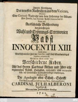 Zweyte Fortsetzung Der neuesten Nachrichten aus dem Vatican : Worinne Eine Curieuse Nachricht von dem Ursprunge der Albanischen Familie, das Portrait Pabst Clemens des XI. Denn eine Ausführliche Beschreibung der prächtigen Wahl und Crönungs-Ceremonien Pabst Innocentii XIII. Nebst allem Was sich mittler Zeit im Conclave und sonst Denckwürdiges begeben, enthalten ist ; Welchem allem nicht nur Verschiedene Reden, Als des Herrn Cardinal Althan und Jhro ietzt regierenden Päbstl. Heiligkeit, inseriret; eine accurate Liste des Sämmtlichen Cardinals-Collegii angehangen, Sondern auch Die Apologie oder Schutz-Schrifft Des Welt-beruffenen und bey dem Röm. Hofe angeklagten Cardinal Julii Alberoni beygefügt ist. Alles aus dem Italiänischen übersetzt