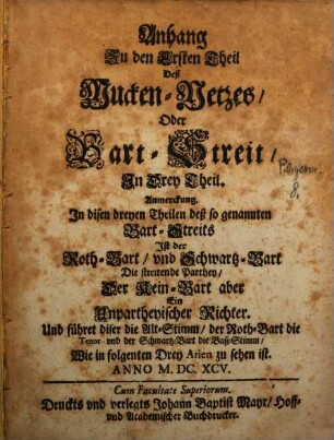 Anhang Zu den Ersten Theil Deß Mucken-Netzes, Oder Bart-Streit, Jn Drei Theil. : Anmerckung. Jn disen dreyen Theilen deß so genannten Bart-Streits Jst der Roth-Bart, vnd Schwartz-Bart Die streitende Parthey, Der Kein-Bart aber Ein Unpartheyischer Richter. Und führet diser die Alt-Stimm, der Roth-Bart die Tenor- vnd der Schwartz-Bart die Baß-Stimm, Wie in folgenten Drey Arien zu sehen ist