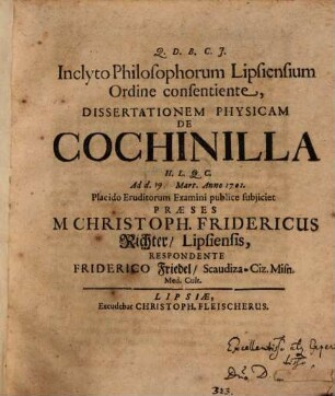 Inclyto Philosophorum Lipsiensium Ordine consentiente, Dissertationem Physicam De Cochinilla ... Ad d. Mart. Anno 1701. Placido Eruditorum Examini publice subjiciet Præses M. Christoph. Fridericus Richter, Lipsiensis, Respondente Friderico Friedel, Scaudiza-Ciz. Misn. Med. Cult