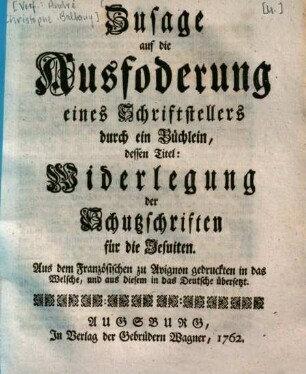 Zusage auf die Ausfoderung eines Schriftstellers durch ein Büchlein, dessen Titel: Widerlegung der Schutzschriften für die Jesuiten : Aus dem Französischen zu Avignon gedruckten in das Welsche, und aus diesem in das Deutsche übersetzt