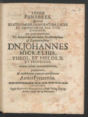 Lessus Funebres, Quibus Beatissimum, Insperatum Licet Et Ominosum Ex Hac Vita Discessum, quo exuta mortalitate ... Dn. Johannes Micraelius, Theol. Et Philos. D. Et Professor. veram induit immortalitatem, prosequuntur, & condolentem animum contestantur Amici Pyrizenses