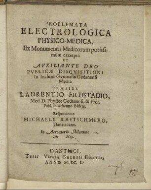 Problemata Electrologica Physico-Medica, Ex Monumentis Medicorum potissimum excerpta Et ... Publicae Disquisitioni In Incluto Gymnasio Gedanensi subiecta Praeside Laurentio Eichstadio, Med. D. Physico Gedanensi, & Prof. Publ. in Athenaeo ibidem. Respondente Michaele Kretschmero, Dantiscano. In Acroaterio Maximo Die Maii